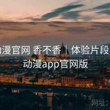 age动漫官网 香不香｜体验片段，age动漫app官网版