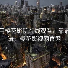 刚用用樱花影院在线观看，靠谱不靠谱，樱花影视网官网