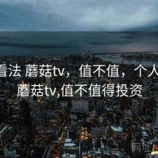 个人看法 蘑菇tv，值不值，个人看法 蘑菇tv,值不值得投资