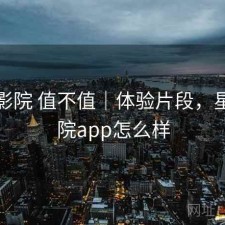 星辰影院 值不值｜体验片段，星辰影院app怎么样