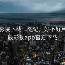 星辰影院下载：随记，好不好用，星辰影视app官方下载