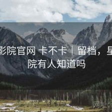 星辰影院官网 卡不卡｜留档，星辰影院有人知道吗