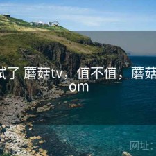 前后试了 蘑菇tv，值不值，蘑菇321.xom