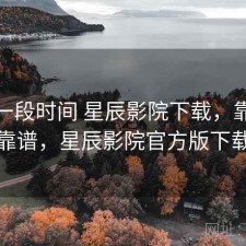 最近一段时间 星辰影院下载，靠谱不靠谱，星辰影院官方版下载