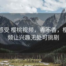 直说感受 樱桃视频，香不香，樱桃视频让兴趣无处可挑剔