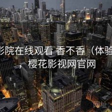 樱花影院在线观看 香不香（体验片段），樱花影视网官网