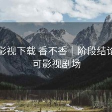 可可影视下载 香不香｜阶段结论，可可影视剧场
