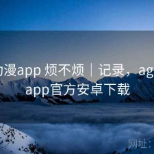 age动漫app 烦不烦｜记录，age动漫app官方安卓下载