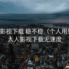 人人影视下载 稳不稳（个人用感），人人影视下载无速度