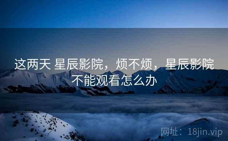 这两天 星辰影院，烦不烦，星辰影院不能观看怎么办  第1张