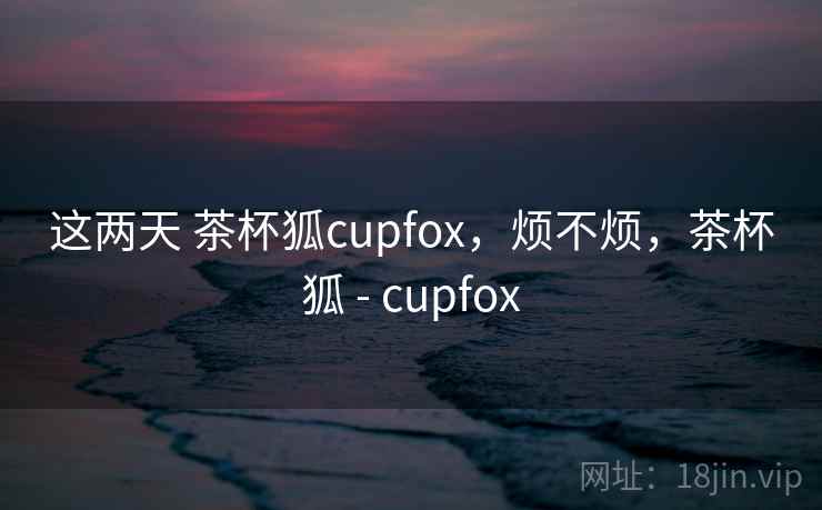 这两天 茶杯狐cupfox,烦不烦,茶杯狐 - cupfox 第2张 这两天 茶杯狐cupfox,烦不烦,茶杯狐 - cupfox 第2张