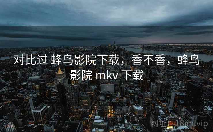 对比过 蜂鸟影院下载，香不香，蜂鸟影院 mkv 下载  第2张