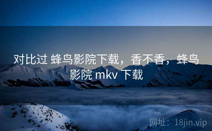对比过 蜂鸟影院下载，香不香，蜂鸟影院 mkv 下载  第1张