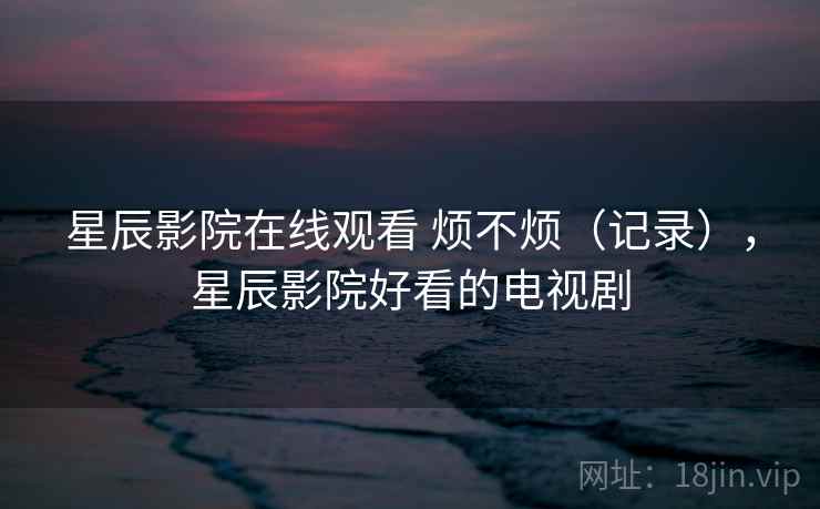 星辰影院在线观看 烦不烦（记录），星辰影院好看的电视剧  第1张