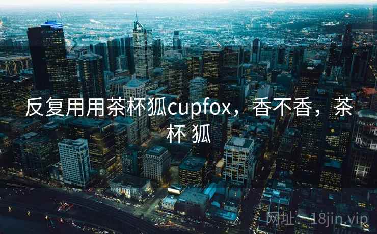 反复用用茶杯狐cupfox,香不香,茶杯 狐 第2张 反复用用茶杯狐cupfox,香不香,茶杯 狐 第2张