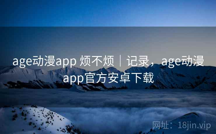 age动漫app 烦不烦｜记录，age动漫app官方安卓下载  第1张