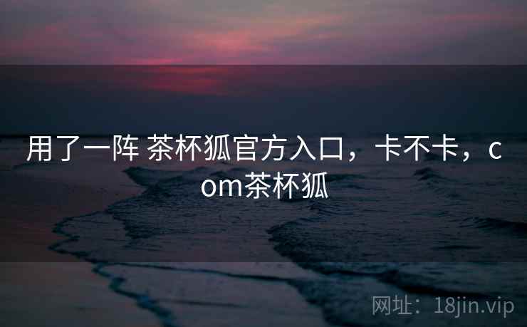 用了一阵 茶杯狐官方入口,卡不卡,com茶杯狐 第2张 用了一阵 茶杯狐官方入口,卡不卡,com茶杯狐 第2张