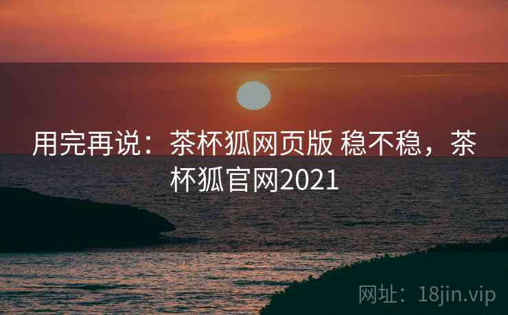 用完再说：茶杯狐网页版 稳不稳，茶杯狐官网2021  第1张