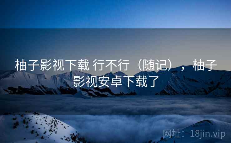 柚子影视下载 行不行（随记），柚子影视安卓下载了  第1张