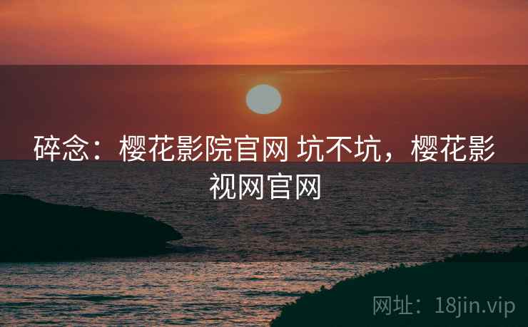 碎念：樱花影院官网 坑不坑，樱花影视网官网  第2张