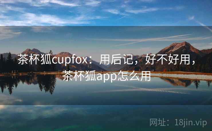 茶杯狐cupfox：用后记，好不好用，茶杯狐app怎么用  第1张