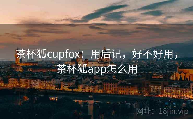 茶杯狐cupfox：用后记，好不好用，茶杯狐app怎么用  第2张
