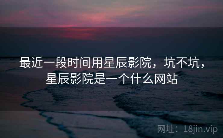 最近一段时间用星辰影院,坑不坑,星辰影院是一个什么网站 第1张 最近一段时间用星辰影院,坑不坑,星辰影院是一个什么网站 第1张