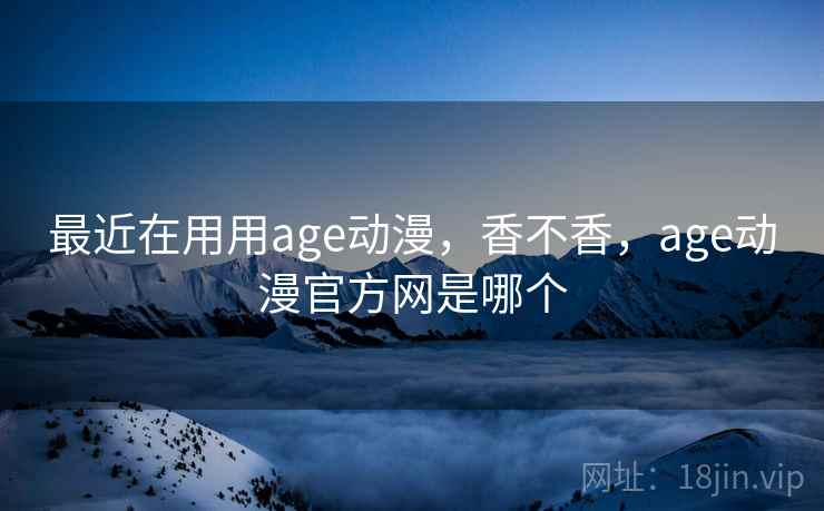 最近在用用age动漫，香不香，age动漫官方网是哪个  第2张