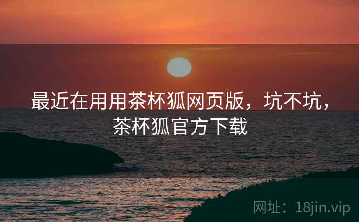 最近在用用茶杯狐网页版，坑不坑，茶杯狐官方下载  第1张