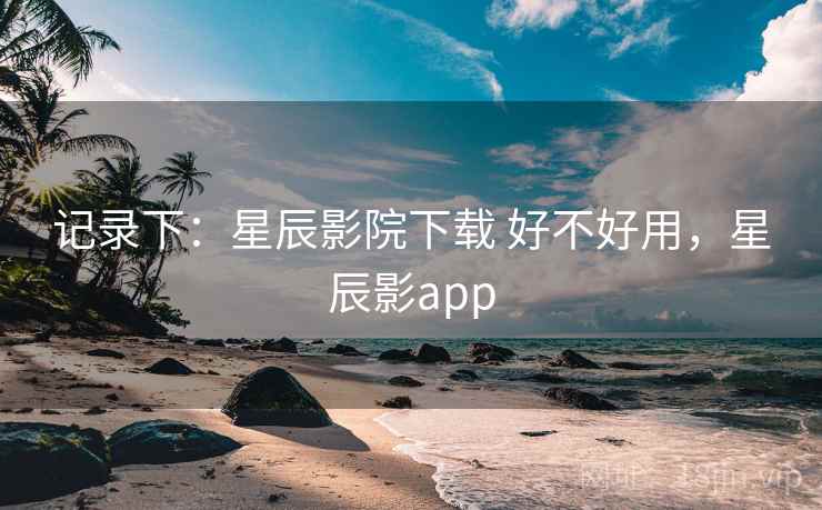 记录下：星辰影院下载 好不好用，星辰影app  第1张