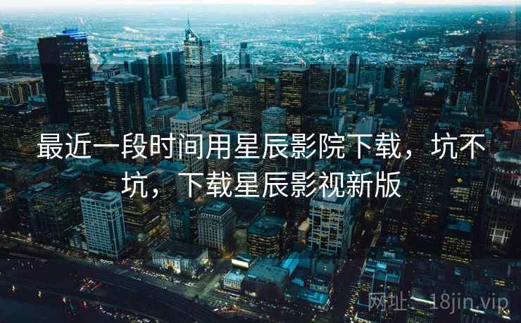 最近一段时间用星辰影院下载，坑不坑，下载星辰影视新版  第1张