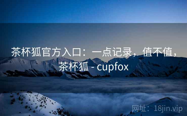茶杯狐官方入口：一点记录，值不值，茶杯狐 - cupfox  第2张