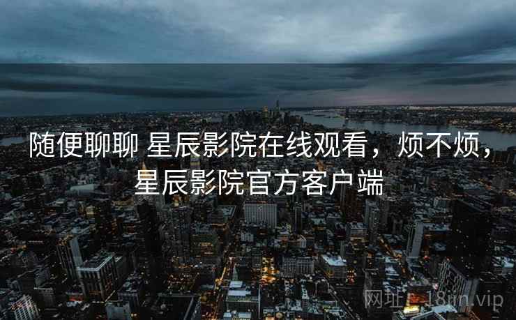 随便聊聊 星辰影院在线观看，烦不烦，星辰影院官方客户端  第2张