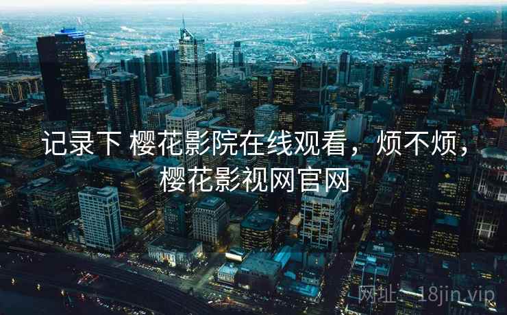 记录下 樱花影院在线观看，烦不烦，樱花影视网官网  第2张