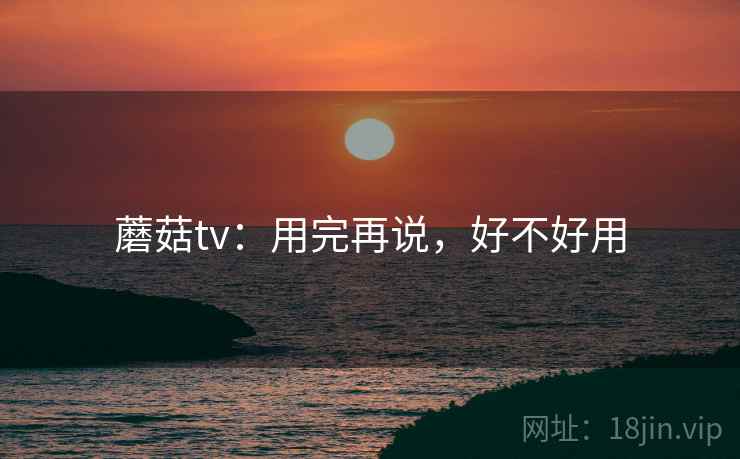 蘑菇tv：用完再说，好不好用  第1张