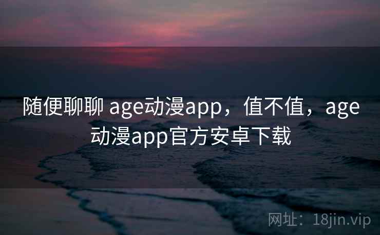 随便聊聊 age动漫app，值不值，age动漫app官方安卓下载  第1张