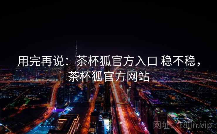 用完再说：茶杯狐官方入口 稳不稳，茶杯狐官方网站  第1张