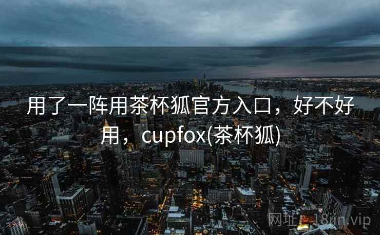 用了一阵用茶杯狐官方入口，好不好用，cupfox(茶杯狐)  第2张